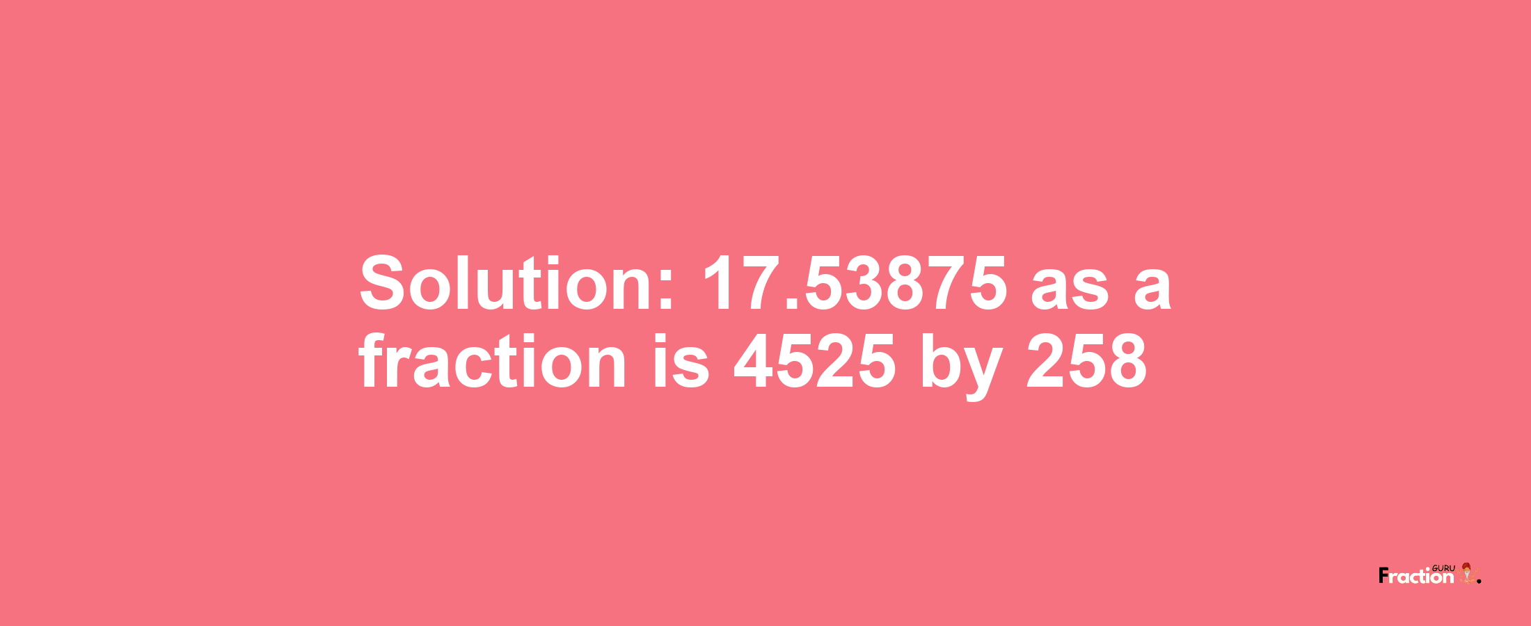Solution:17.53875 as a fraction is 4525/258